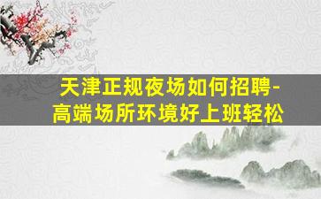 天津正规夜场如何招聘-高端场所环境好上班轻松